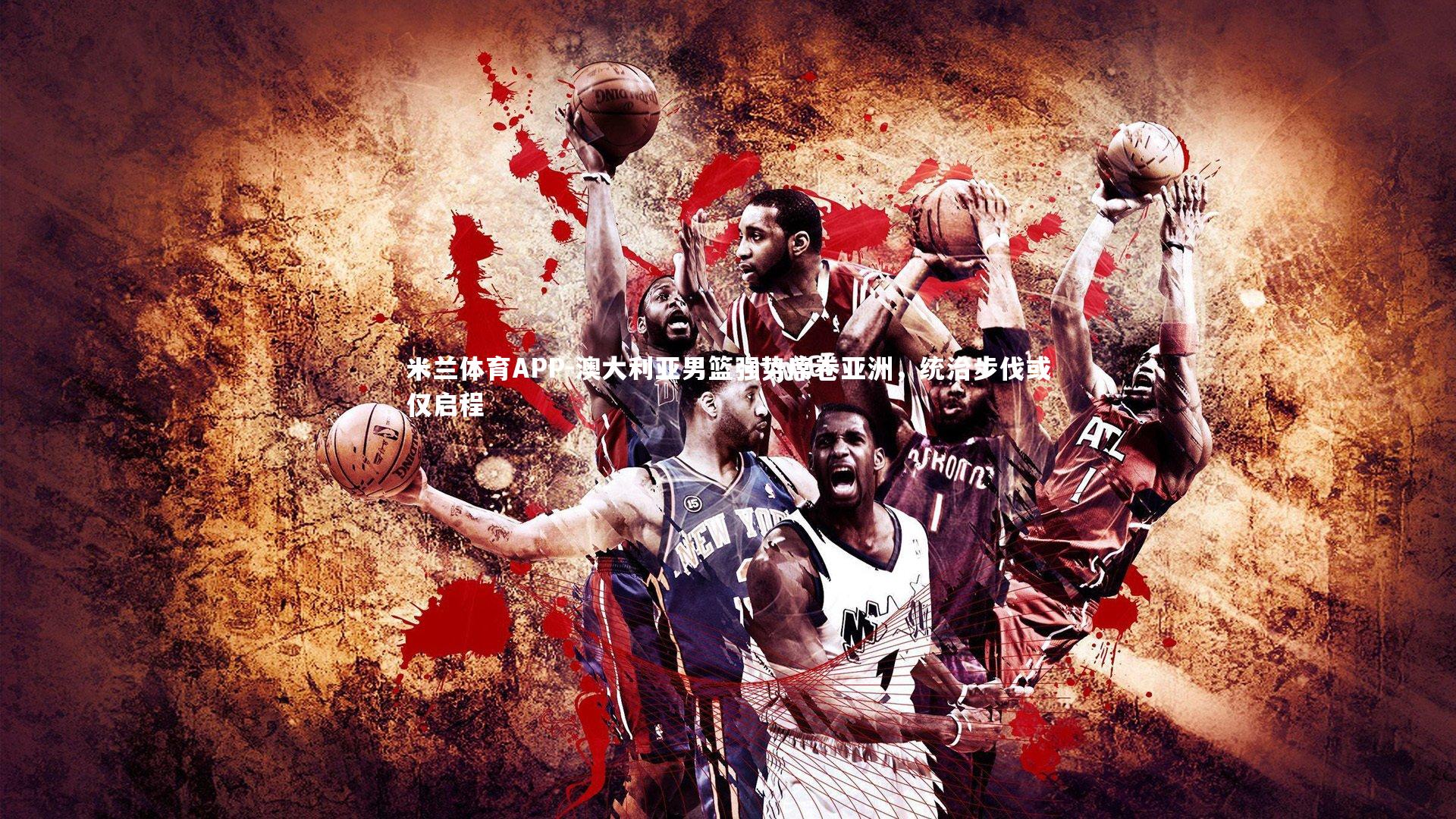 米兰体育APP-澳大利亚男篮强势席卷亚洲，统治步伐或仅启程